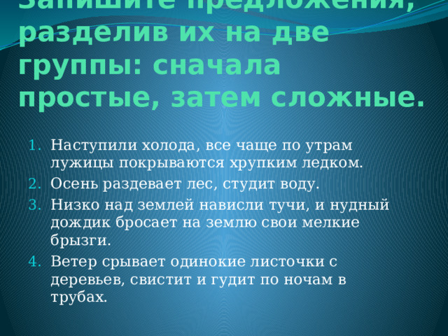 Запишите предложения, разделив их на две группы: сначала простые, затем сложные. Наступили холода, все чаще по утрам лужицы покрываются хрупким ледком. Осень раздевает лес, студит воду. Низко над землей нависли тучи, и нудный дождик бросает на землю свои мелкие брызги. Ветер срывает одинокие листочки с деревьев, свистит и гудит по ночам в трубах. 