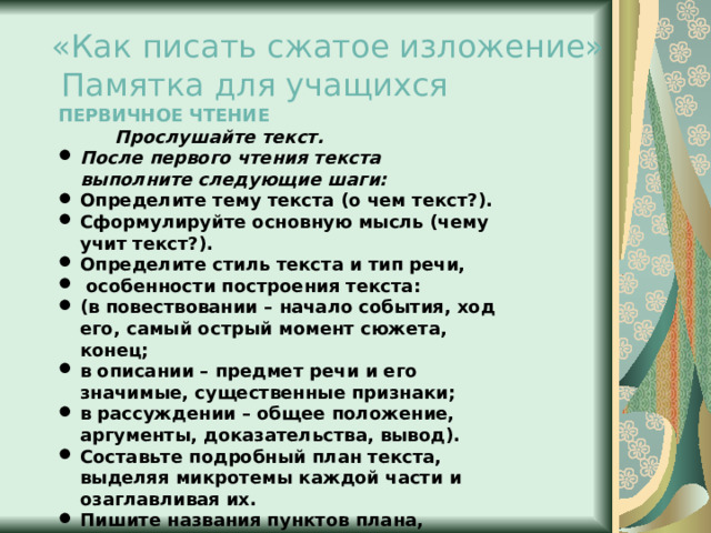 «Как писать сжатое изложение»   Памятка для учащихся ПЕРВИЧНОЕ ЧТЕНИЕ  Прослушайте текст. После первого чтения текста выполните следующие шаги: Определите тему текста (о чем текст?). Сформулируйте основную мысль (чему учит текст?). Определите стиль текста и тип речи,  особенности построения текста: (в повествовании – начало события, ход его, самый острый момент сюжета, конец; в описании – предмет речи и его значимые, существенные признаки; в рассуждении – общее положение, аргументы, доказательства, вывод). Составьте подробный план текста, выделяя микротемы каждой части и озаглавливая их. Пишите названия пунктов плана, оставляя место для записи ключевых слов.  