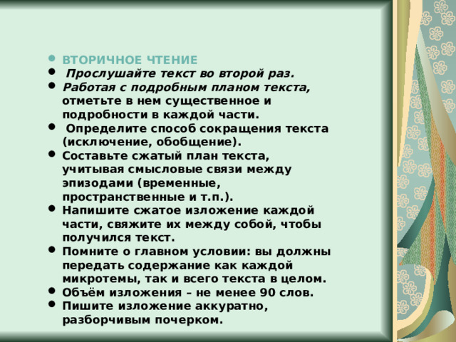 ВТОРИЧНОЕ ЧТЕНИЕ  Прослушайте текст во второй раз. Работая с подробным планом текста,  отметьте в нем существенное и подробности в каждой части.  Определите способ сокращения текста (исключение, обобщение). Составьте сжатый план текста, учитывая смысловые связи между эпизодами (временные, пространственные и т.п.). Напишите сжатое изложение каждой части, свяжите их между собой, чтобы получился текст. Помните о главном условии: вы должны передать содержание как каждой микротемы, так и всего текста в целом. Объём изложения – не менее 90 слов. Пишите изложение аккуратно, разборчивым почерком. 