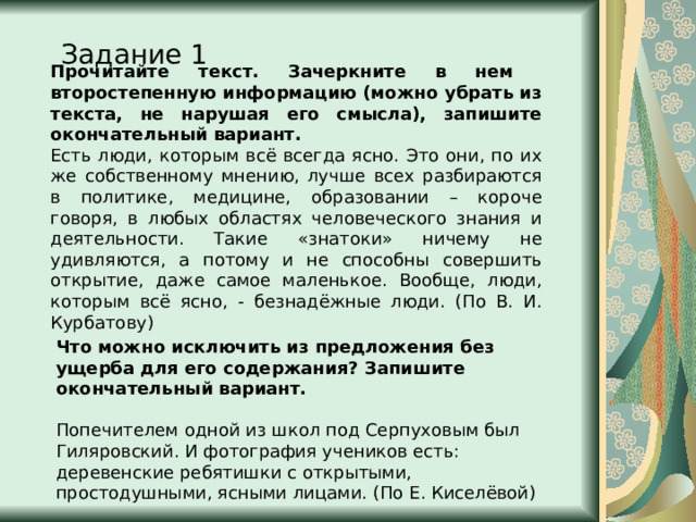 Прочитайте текст. Зачеркните в нем второстепенную информацию (можно убрать из текста, не нарушая его смысла), запишите окончательный вариант. Есть люди, которым всё всегда ясно. Это они, по их же собственному мнению, лучше всех разбираются в политике, медицине, образовании – короче говоря, в любых областях человеческого знания и деятельности. Такие «знатоки» ничему не удивляются, а потому и не способны совершить открытие, даже самое маленькое. Вообще, люди, которым всё ясно, - безнадёжные люди. (По В. И. Курбатову) Задание 1 Что можно исключить из предложения без ущерба для его содержания? Запишите окончательный вариант.   Попечителем одной из школ под Серпуховым был Гиляровский. И фотография учеников есть: деревенские ребятишки с открытыми, простодушными, ясными лицами. (По Е. Киселёвой) 