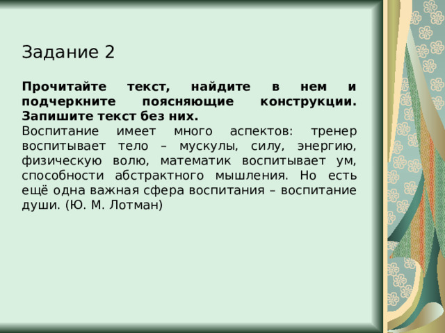 Задание 2 Прочитайте текст, найдите в нем и подчеркните поясняющие конструкции. Запишите текст без них. Воспитание имеет много аспектов: тренер воспитывает тело – мускулы, силу, энергию, физическую волю, математик воспитывает ум, способности абстрактного мышления. Но есть ещё одна важная сфера воспитания – воспитание души. (Ю. М. Лотман) 