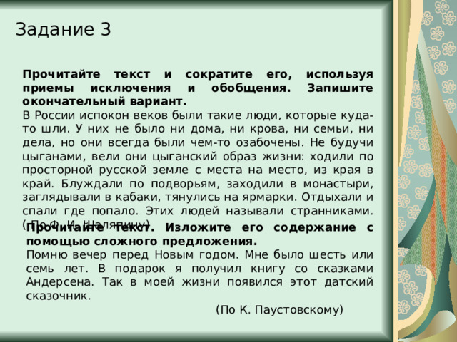 Задание 3 Прочитайте текст и сократите его, используя приемы исключения и обобщения. Запишите окончательный вариант. В России испокон веков были такие люди, которые куда-то шли. У них не было ни дома, ни крова, ни семьи, ни дела, но они всегда были чем-то озабочены. Не будучи цыганами, вели они цыганский образ жизни: ходили по просторной русской земле с места на место, из края в край. Блуждали по подворьям, заходили в монастыри, заглядывали в кабаки, тянулись на ярмарки. Отдыхали и спали где попало. Этих людей называли странниками. ( По Ф. И. Шаляпину) Прочитайте текст. Изложите его содержание с помощью сложного предложения. Помню вечер перед Новым годом. Мне было шесть или семь лет. В подарок я получил книгу со сказками Андерсена. Так в моей жизни появился этот датский сказочник. (По К. Паустовскому) 
