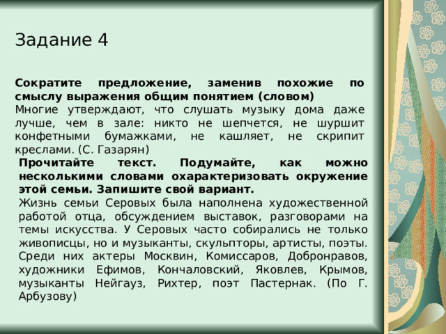 Задание 4 Сократите предложение, заменив похожие по смыслу выражения общим понятием (словом) Многие утверждают, что слушать музыку дома даже лучше, чем в зале: никто не шепчется, не шуршит конфетными бумажками, не кашляет, не скрипит креслами. (С. Газарян) Прочитайте текст. Подумайте, как можно несколькими словами охарактеризовать окружение этой семьи. Запишите свой вариант. Жизнь семьи Серовых была наполнена художественной работой отца, обсуждением выставок, разговорами на темы искусства. У Серовых часто собирались не только живописцы, но и музыканты, скульпторы, артисты, поэты. Среди них актеры Москвин, Комиссаров, Добронравов, художники Ефимов, Кончаловский, Яковлев, Крымов, музыканты Нейгауз, Рихтер, поэт Пастернак. (По Г. Арбузову) 