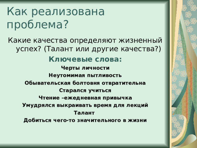 Как реализована проблема? Какие качества определяют жизненный успех? (Талант или другие качества?) Ключевые слова: Черты личности Неутомимая пытливость Обывательская болтовня отвратительна Старался учиться Чтение –ежедневная привычка Умудрялся выкраивать время для лекций Талант Добиться чего-то значительного в жизни   