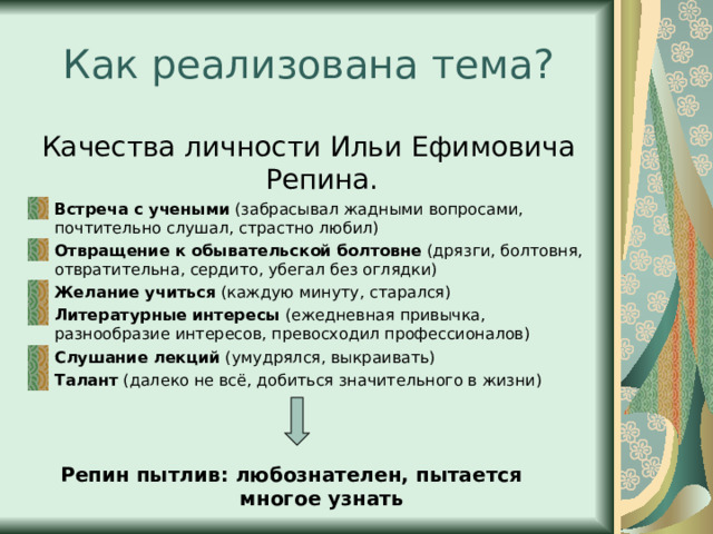 Как реализована тема? Качества личности Ильи Ефимовича Репина. Встреча с учеными (забрасывал жадными вопросами, почтительно слушал, страстно любил) Отвращение к обывательской болтовне (дрязги, болтовня, отвратительна, сердито, убегал без оглядки) Желание учиться (каждую минуту, старался) Литературные интересы (ежедневная привычка, разнообразие интересов, превосходил профессионалов) Слушание лекций (умудрялся, выкраивать) Талант (далеко не всё, добиться значительного в жизни) Репин пытлив: любознателен, пытается многое узнать 