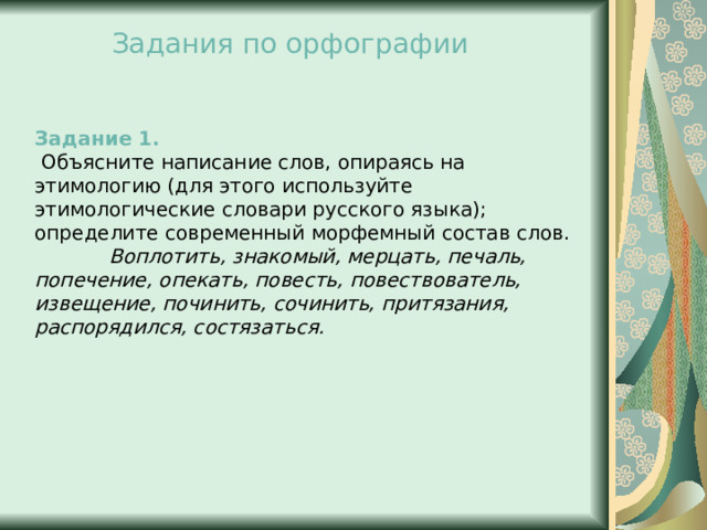 Задания по орфографии Задание 1.  Объясните написание слов, опираясь на этимологию (для этого используйте этимологические словари русского языка); определите современный морфемный состав слов.              Воплотить, знакомый, мерцать, печаль, попечение, опекать, повесть, повествователь, извещение, починить, сочинить, притязания, распорядился, состязаться.   