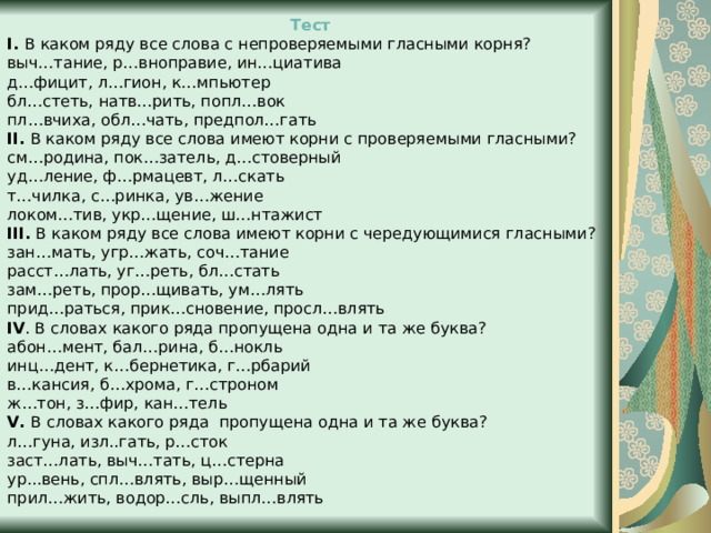  Тест I. В каком ряду все слова с непроверяемыми гласными корня? выч…тание, р…вноправие, ин…циатива д…фицит, л…гион, к…мпьютер бл…стеть, натв…рить, попл…вок пл…вчиха, обл…чать, предпол…гать II. В каком ряду все слова имеют корни с проверяемыми гласными? см…родина, пок…затель, д…стоверный уд…ление, ф…рмацевт, л…скать т…чилка, с…ринка, ув…жение локом…тив, укр…щение, ш…нтажист III. В каком ряду все слова имеют корни с чередующимися гласными? зан…мать, угр…жать, соч…тание расст…лать, уг…реть, бл…стать зам…реть, прор…щивать, ум…лять прид…раться, прик…сновение, просл…влять IV . В словах какого ряда пропущена одна и та же буква? абон…мент, бал…рина, б…нокль инц…дент, к…бернетика, г…рбарий в…кансия, б…хрома, г…строном ж…тон, з…фир, кан…тель V. В словах какого ряда  пропущена одна и та же буква? л…гуна, изл..гать, р…сток заст…лать, выч…тать, ц…стерна ур...вень, спл…влять, выр…щенный прил…жить, водор…сль, выпл…влять 