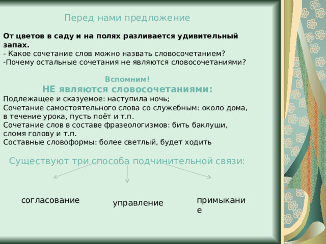 Перед нами предложение От цветов в саду и на полях разливается удивительный запах. - Какое сочетание слов можно назвать словосочетанием? Почему остальные сочетания не являются словосочетаниями?  Вспомним! НЕ являются словосочетаниями: Подлежащее и сказуемое: наступила ночь; Сочетание самостоятельного слова со служебным: около дома, в течение урока, пусть поёт и т.п. Сочетание слов в составе фразеологизмов: бить баклуши, сломя голову и т.п. Составные словоформы: более светлый, будет ходить Существуют три способа подчинительной связи: согласование примыкание управление 