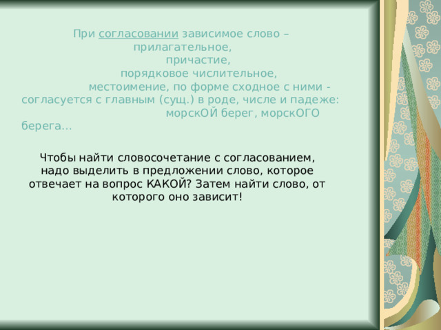 При согласовании зависимое слово – прилагательное,  причастие,  порядковое числительное,  местоимение, по форме сходное с ними - согласуется с главным (сущ.) в роде, числе и падеже: морскОЙ берег, морскОГО берега… Чтобы найти словосочетание с согласованием, надо выделить в предложении слово, которое отвечает на вопрос КАКОЙ? Затем найти слово, от которого оно зависит! 