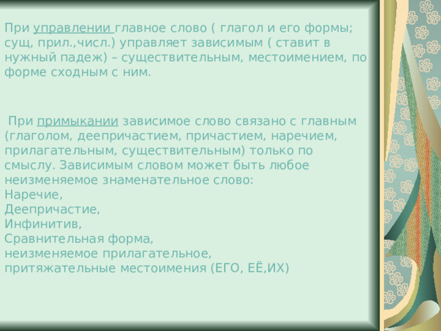 При управлении главное слово ( глагол и его формы; сущ, прил.,числ.) управляет зависимым ( ставит в нужный падеж) – существительным, местоимением, по форме сходным с ним.   При примыкании зависимое слово связано с главным (глаголом, деепричастием, причастием, наречием, прилагательным, существительным) только по смыслу. Зависимым словом может быть любое неизменяемое знаменательное слово: Наречие, Деепричастие, Инфинитив, Сравнительная форма, неизменяемое прилагательное, притяжательные местоимения (ЕГО, ЕЁ,ИХ) 