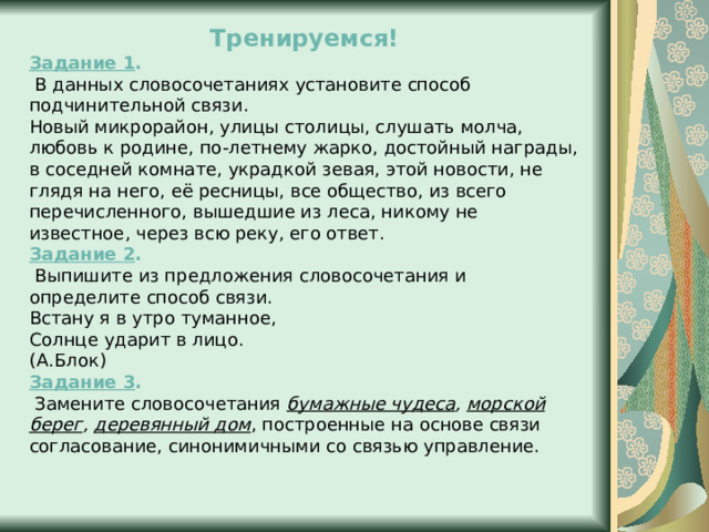 Тренируемся! Задание 1 .  В данных словосочетаниях установите способ подчинительной связи. Новый микрорайон, улицы столицы, слушать молча, любовь к родине, по-летнему жарко, достойный награды, в соседней комнате, украдкой зевая, этой новости, не глядя на него, её ресницы, все общество, из всего перечисленного, вышедшие из леса, никому не известное, через всю реку, его ответ. Задание 2 .  Выпишите из предложения словосочетания и определите способ связи. Встану я в утро туманное,  Солнце ударит в лицо.  (А.Блок) Задание 3 .  Замените словосочетания бумажные чудеса , морской берег , деревянный дом , построенные на основе связи согласование, синонимичными со связью управление. 