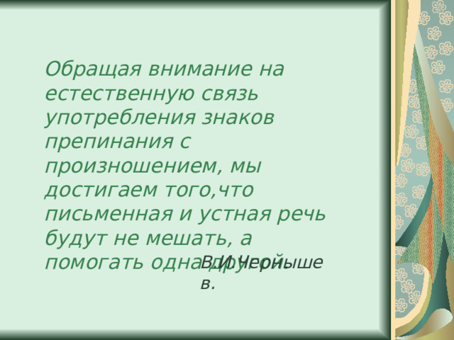 Обращая внимание на естественную связь употребления знаков препинания с произношением, мы достигаем того,что письменная и устная речь будут не мешать, а помогать одна другой. В.И.Чернышев. 