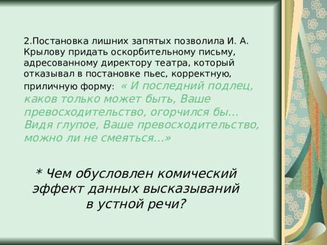2.Постановка лишних запятых позволила И. А. Крылову придать оскорбительному письму, адресованному директору театра, который отказывал в постановке пьес, корректную, приличную форму : « И последний подлец, каков только может быть, Ваше превосходительство, огорчился бы… Видя глупое, Ваше превосходительство, можно ли не смеяться…» * Чем обусловлен комический эффект данных высказываний в устной речи? 