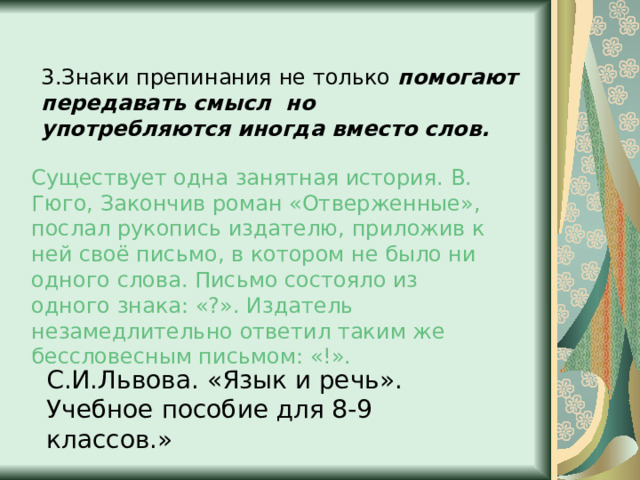 3.Знаки препинания не только помогают передавать смысл но употребляются иногда вместо слов.  Существует одна занятная история. В. Гюго, Закончив роман «Отверженные», послал рукопись издателю, приложив к ней своё письмо, в котором не было ни одного слова. Письмо состояло из одного знака: «?». Издатель незамедлительно ответил таким же бессловесным письмом: «!». С.И.Львова. «Язык и речь». Учебное пособие для 8-9 классов.» 
