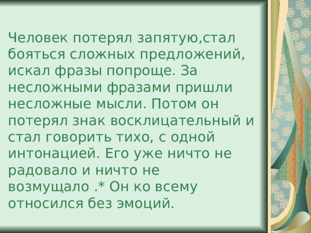 Человек потерял запятую,стал бояться сложных предложений, искал фразы попроще. За несложными фразами пришли несложные мысли. Потом он потерял знак восклицательный и стал говорить тихо, с одной интонацией. Его уже ничто не радовало и ничто не возмущало .* Он ко всему относился без эмоций. 