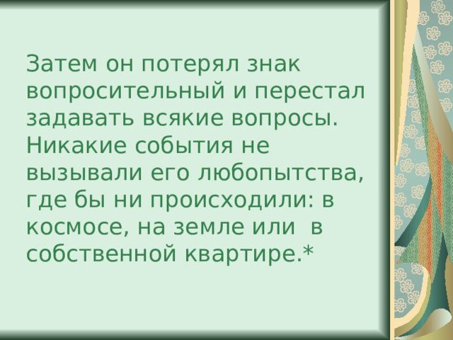 Затем он потерял знак вопросительный и перестал задавать всякие вопросы. Никакие события не вызывали его любопытства, где бы ни происходили: в космосе, на земле или в собственной квартире.* 