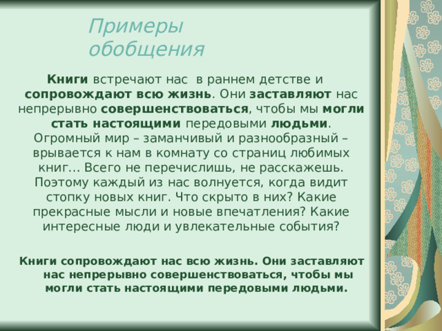 Примеры обобщения Книги встречают нас в раннем детстве и сопровождают всю жизнь . Они заставляют нас непрерывно совершенствоваться , чтобы мы могли стать настоящими передовыми людьми . Огромный мир – заманчивый и разнообразный – врывается к нам в комнату со страниц любимых книг… Всего не перечислишь, не расскажешь. Поэтому каждый из нас волнуется, когда видит стопку новых книг. Что скрыто в них? Какие прекрасные мысли и новые впечатления? Какие интересные люди и увлекательные события? Книги сопровождают нас всю жизнь. Они заставляют нас непрерывно совершенствоваться, чтобы мы могли стать настоящими передовыми людьми. 