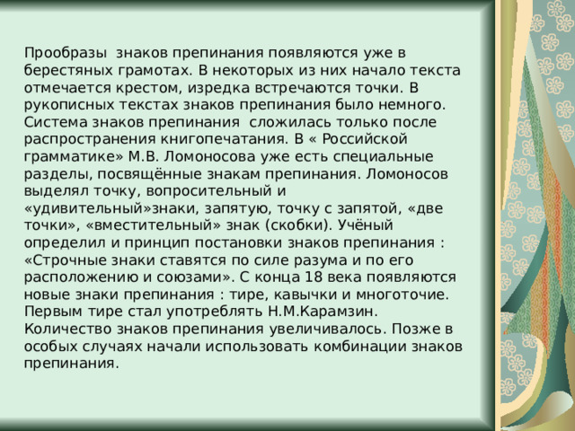 Прообразы знаков препинания появляются уже в берестяных грамотах. В некоторых из них начало текста отмечается крестом, изредка встречаются точки. В рукописных текстах знаков препинания было немного. Система знаков препинания сложилась только после распространения книгопечатания. В « Российской грамматике» М.В. Ломоносова уже есть специальные разделы, посвящённые знакам препинания. Ломоносов выделял точку, вопросительный и «удивительный»знаки, запятую, точку с запятой, «две точки», «вместительный» знак (скобки). Учёный определил и принцип постановки знаков препинания : «Строчные знаки ставятся по силе разума и по его расположению и союзами». С конца 18 века появляются новые знаки препинания : тире, кавычки и многоточие. Первым тире стал употреблять Н.М.Карамзин. Количество знаков препинания увеличивалось. Позже в особых случаях начали использовать комбинации знаков препинания. 