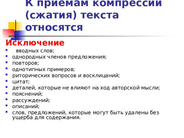К приемам компрессии (сжатия) текста относятся  Исключение   вводных слов; однородных членов предложения; повторов; однотипных примеров; риторических вопросов и восклицаний; цитат; деталей, которые не влияют на ход авторской мысли; пояснений; рассуждений; описаний; слов, предложений, которые могут быть удалены без ущерба для содержания. 