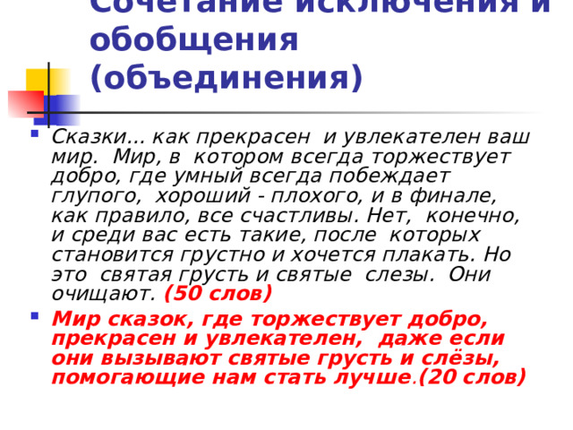 Сочетание исключения и обобщения (объединения)  Сказки... как прекрасен и увлекателен ваш мир. Мир, в котором всегда торжествует добро, где умный всегда побеждает глупого, хороший - плохого, и в финале, как правило, все счастливы. Нет, конечно, и среди вас есть такие, после которых становится грустно и хочется плакать. Но это святая грусть и святые слезы. Они очищают.  (50 слов) Мир сказок, где торжествует добро, прекрасен и увлекателен, даже если они вызывают святые грусть и слёзы, помогающие нам стать лучше . (20 слов) 