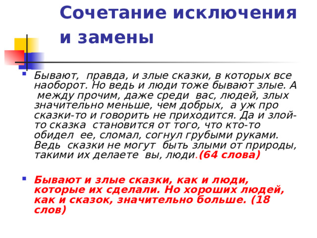 Сочетание исключения и замены   Бывают, правда, и злые сказки, в которых все наоборот. Но ведь и люди тоже бывают злые. А между прочим, даже среди вас, людей, злых значительно меньше, чем добрых, а уж про сказки-то и говорить не приходится. Да и злой-то сказка становится от того, что кто-то обидел ее, сломал, согнул грубыми руками. Ведь сказки не могут быть злыми от природы, такими их делаете вы, люди . (64 слова)  Бывают и злые сказки, как и люди, которые их сделали. Но хороших людей, как и сказок, значительно больше. (18 слов)  