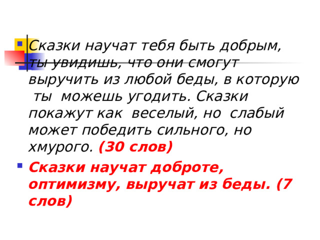  Сказки научат тебя быть добрым, ты увидишь, что они смогут выручить из любой беды, в которую ты можешь угодить. Сказки покажут как веселый, но слабый может победить сильного, но хмурого.  (30 слов) Сказки  научат доброте, оптимизму, выручат из беды. (7 слов) 