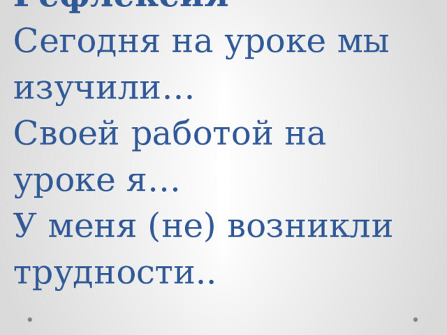 Рефлексия  Сегодня на уроке мы изучили…  Своей работой на уроке я…  У меня (не) возникли трудности..   