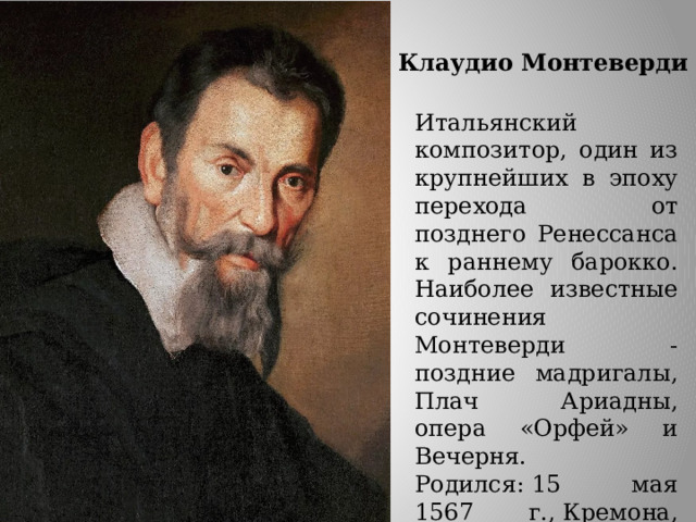 Клаудио Монтеверди Итальянский композитор, один из крупнейших в эпоху перехода от позднего Ренессанса к раннему барокко. Наиболее известные сочинения Монтеверди - поздние мадригалы, Плач Ариадны, опера «Орфей» и Вечерня. Родился: 15 мая 1567 г., Кремона, Италия Умер: 29 ноября 1643 г. (76 лет), Венеция 