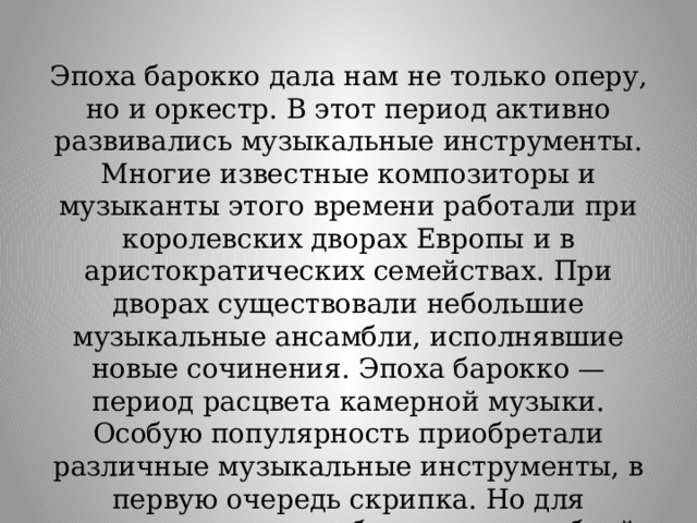 Эпоха барокко дала нам не только оперу, но и оркестр. В этот период активно развивались музыкальные инструменты. Многие известные композиторы и музыканты этого времени работали при королевских дворах Европы и в аристократических семействах. При дворах существовали небольшие музыкальные ансамбли, исполнявшие новые сочинения. Эпоха барокко — период расцвета камерной музыки. Особую популярность приобретали различные музыкальные инструменты, в первую очередь скрипка. Но для исполнения опер небольших ансамблей было мало. Так появились оркестры. 