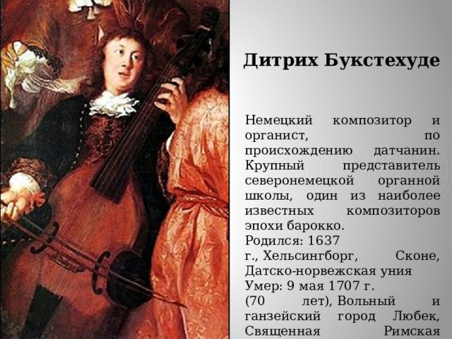 Дитрих Букстехуде Немецкий композитор и органист, по происхождению датчанин. Крупный представитель северонемецкой органной школы, один из наиболее известных композиторов эпохи барокко. Родился: 1637 г., Хельсингборг, Сконе, Датско-норвежская уния Умер: 9 мая 1707 г. (70 лет), Вольный и ганзейский город Любек, Священная Римская империя  