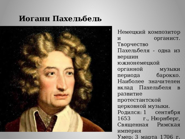 Иоганн Пахельбель Немецкий композитор и органист. Творчество Пахельбеля - одна из вершин южнонемецкой органной музыки периода барокко. Наиболее значителен вклад Пахельбеля в развитие протестантской церковной музыки. Родился: 1 сентября 1653 г., Нюрнберг, Священная Римская империя Умер: 3 марта 1706 г. (52 года), Нюрнберг, Священная Римская империя 