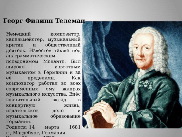 Георг   Филипп   Телеман Немецкий композитор, капельмейстер, музыкальный критик и общественный деятель. Известен также под анаграмматическим псевдонимом Меланте. Был широко известным музыкантом в Германии и за её пределами. Как композитор работал во всех современных ему жанрах музыкального искусства. Внёс значительный вклад в концертную жизнь, издательское дело и музыкальное образование Германии. Родился: 14 марта 1681 г., Магдебург, Германия Умер: 25 июня 1767 г. (86 лет), Гамбург 