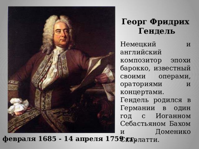 Георг Фридрих  Гендель Немецкий и английский композитор эпохи барокко, известный своими операми, ораториями и концертами. Гендель родился в Германии в один год с Иоганном Себастьяном Бахом и Доменико Скарлатти. 23 февраля 1685 - 14 апреля 1759 гг. 