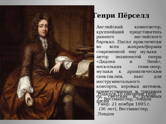 Генри Пёрселл Английский композитор, крупнейший представитель раннего английского барокко. Писал практически во всех жанрах/формах современной ему музыки - автор знаменитой оперы «Дидона и Эней», нескольких семи-опер, музыки к драматическим спектаклям, пьес для инструментального консорта, хоровых антемов, приветственных и траурных од, светских и духовных песен Родился:10 сентября 1659 г., Вестминстер, Лондон Умер: 21 ноября 1695 г.  (36 лет), Вестминстер, Лондон 