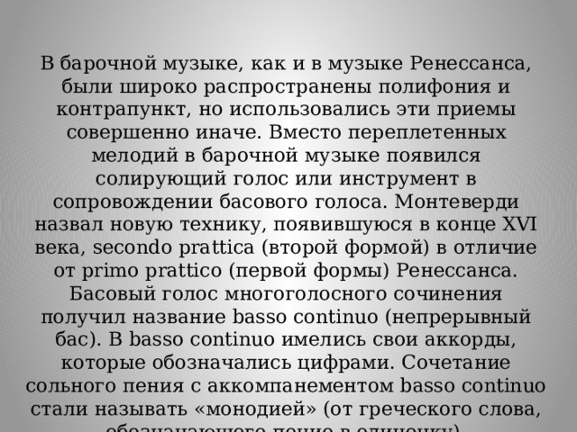 В барочной музыке, как и в музыке Ренессанса, были широко распространены полифония и контрапункт, но использовались эти приемы совершенно иначе. Вместо переплетенных мелодий в барочной музыке появился солирующий голос или инструмент в сопровождении басового голоса. Монтеверди назвал новую технику, появившуюся в конце XVI века, secondo prattica (второй формой) в отличие от primo prattico (первой формы) Ренессанса. Басовый голос многоголосного сочинения получил название basso continuo (непрерывный бас). В basso continuo имелись свои аккорды, которые обозначались цифрами. Сочетание сольного пения с аккомпанементом basso continuo стали называть «монодией» (от греческого слова, обозначающего пение в одиночку). 