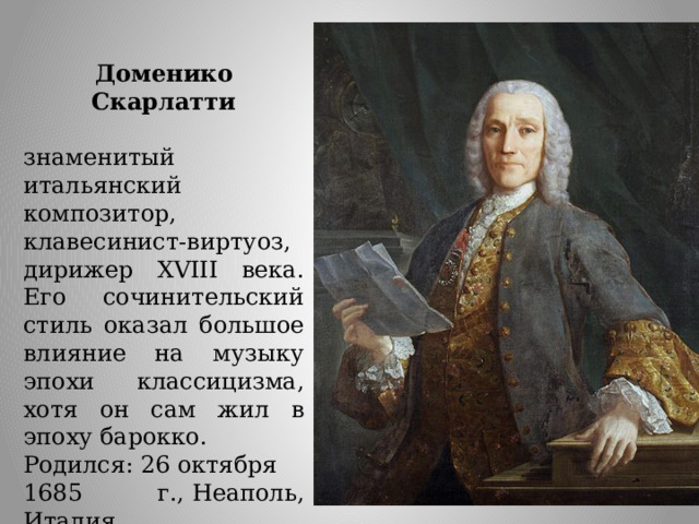 Доменико Скарлатти  знаменитый итальянский композитор, клавесинист-виртуоз, дирижер XVIII века. Его сочинительский стиль оказал большое влияние на музыку эпохи классицизма, хотя он сам жил в эпоху барокко. Родился: 26 октября 1685 г., Неаполь, Италия Умер: 23 июля 1757 г. (71 год), Мадрид, Испанская империя Наибольший вклад Франсуа  Куперен  совершил в развитие клавесинного стиля, его филигранно-утонченные пьесы открыли новый этап в исполнительской культуре. Музыка Куперена словно сплетена из кружев. Обилие мелизмов, эмоциональная окраска и отточенные миниатюрные формы делают произведения Франсуа Куперена безошибочно узнаваемыми. Клавесинные произведения маэстро пришлись по душе королю и всему двору.  