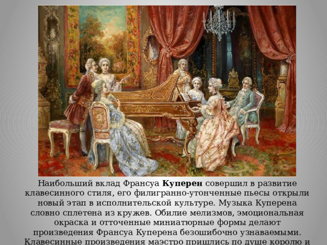 Наибольший вклад Франсуа  Куперен  совершил в развитие клавесинного стиля, его филигранно-утонченные пьесы открыли новый этап в исполнительской культуре. Музыка Куперена словно сплетена из кружев. Обилие мелизмов, эмоциональная окраска и отточенные миниатюрные формы делают произведения Франсуа Куперена безошибочно узнаваемыми. Клавесинные произведения маэстро пришлись по душе королю и всему двору. 