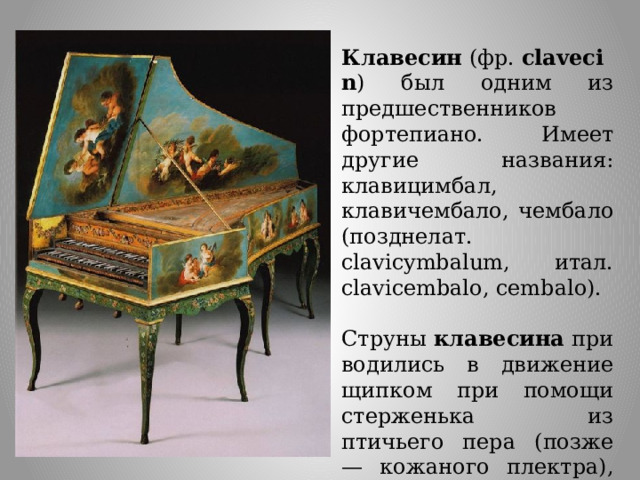 Клавесин  (фр.  clavecin ) был одним из предшественников фортепиано. Имеет другие названия: клавицимбал, клавичембало, чембало (позднелат. clavicymbalum, итал. clavicembalo, cembalo).  Струны  клавесина  приводились в движение щипком при помощи стерженька из птичьего пера (позже — кожаного плектра), который при нажатии клавиши зацеплялся за струну. 
