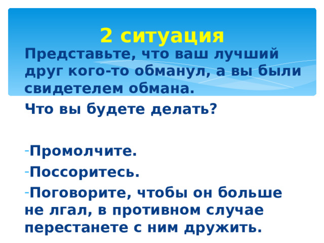 2 ситуация Представьте, что ваш лучший друг кого-то обманул, а вы были свидетелем обмана. Что вы будете делать?  Промолчите. Поссоритесь. Поговорите, чтобы он больше не лгал, в противном случае перестанете с ним дружить.  