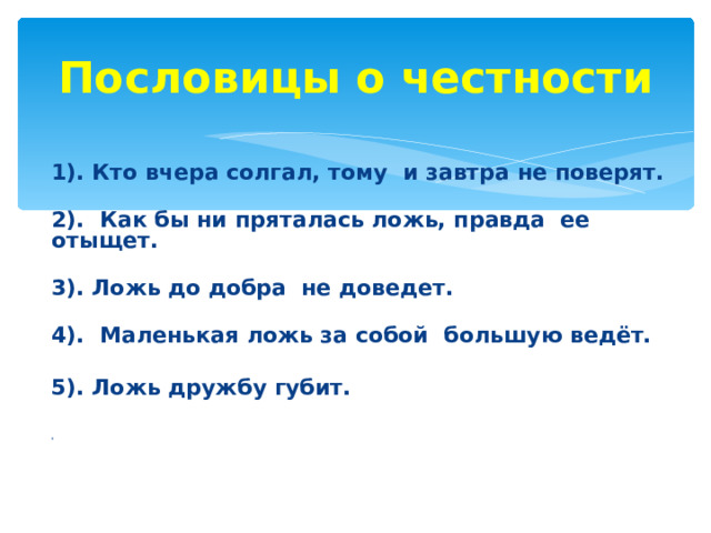 Пословицы о честности    1). Кто вчера солгал, тому и завтра не поверят.  2). Как бы ни пряталась ложь, правда ее отыщет.  3). Ложь до добра не доведет.  4). Маленькая ложь за собой большую ведёт.  5). Ложь дружбу губит.   Д    
