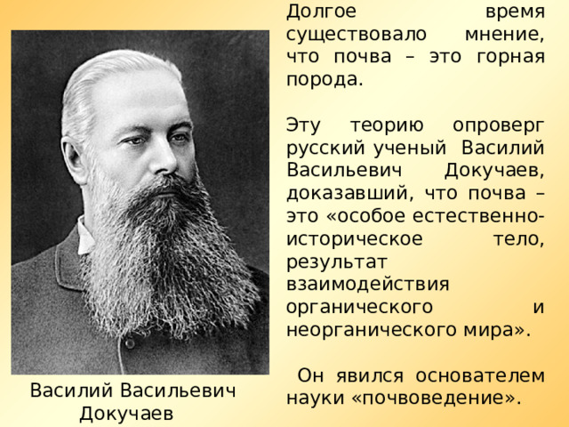 Долгое время существовало мнение, что почва – это горная порода. Эту теорию опроверг русский ученый Василий Васильевич Докучаев, доказавший, что почва – это «особое естественно-историческое тело, результат взаимодействия органического и неорганического мира».  Он явился основателем науки «почвоведение».  Василий Васильевич Докучаев 