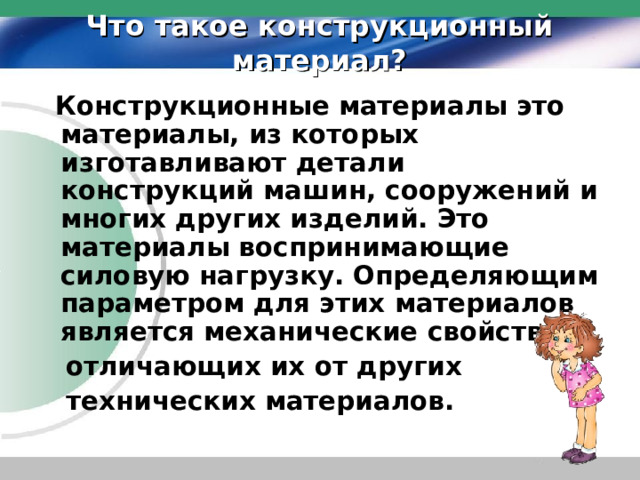 Что такое конструкционный материал?  Конструкционные материалы это материалы, из которых изготавливают детали конструкций машин, сооружений и многих других изделий. Это материалы воспринимающие силовую нагрузку. Определяющим параметром для этих материалов является механические свойства,  отличающих их от других  технических материалов. 