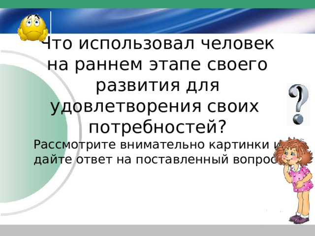 Что использовал человек на раннем этапе своего развития для удовлетворения своих потребностей?  Рассмотрите внимательно картинки и дайте ответ на поставленный вопрос. http://img1.liveinternet.ru/images/attach/c/1/60/80/60080690_1276057639_sm57.gif  