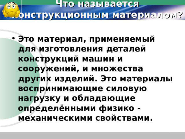 Что называется конструкционным материалом? Это материал, применяемый для изготовления деталей конструкций машин и сооружений, и множества других изделий. Это материалы воспринимающие силовую нагрузку и обладающие определёнными физико - механическими свойствами.  
