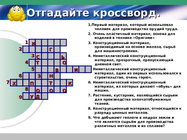 Отгадайте кроссворд. 1.Первый материал, который использовал человек для производства орудий труда. 2. Очень пластичный материал, основа для изделий в технике «Оригами» 3. Конструкционный материал, производимый на основе железа, сырьё для машиностроения. 4. Неметаллический конструкционный материал, прозрачный, пропускающий дневной свет. 5. Неметаллический конструкционный материал, один из первых использовался в строительстве, очень горюч. 6. Неметаллический конструкционный материал, из которых делают «обувь» для машин. 7. Растение, кустарник, являющийся сырьем для производства хлопчатобумажных тканей. 8. Конструкционный материал, относящийся к разряду ценных металлов. 9. Что добывают геологи в недрах земли и что является сырьём для производства различных металлов и их сплавов? 1 К 2 Г 3 С Ь 4 Т О 5 И В 6 З Н 7 Т П Х К 8 О О О У Д 9 