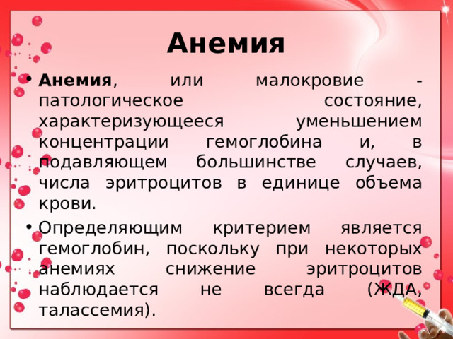 Анемия Анемия , или малокровие - патологическое состояние, характеризующееся уменьшением концентрации гемоглобина и, в подавляющем большинстве случаев, числа эритроцитов в единице объема крови. Определяющим критерием является гемоглобин, поскольку при некоторых анемиях снижение эритроцитов наблюдается не всегда (ЖДА, талассемия).  