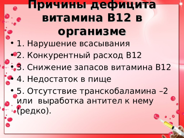 Причины дефицита витамина В12 в организме 1. Нарушение всасывания 2. Конкурентный расход В12 3. Снижение запасов витамина В12 4. Недостаток в пище 5. Отсутствие транскобаламина –2 или выработка антител к нему (редко). 