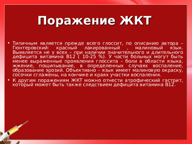 Поражение ЖКТ Типичным является прежде всего глоссит, по описанию автора – Гюнтеровский: красный лакированный , малиновый язык. Выявляется не у всех – при наличии значительного и длительного дефицита витамина В12 ( 10-25 %). У части больных могут быть менее выраженные проявления глоссита – боли в области языка, жжение, пощипывание, в определенных случаях воспаление, образование эрозий. Объективно – язык имеет малиновую окраску, сосочки сглажены, на кончике и краях участки воспаления. К другим поражениям ЖКТ можно отнести атрофический гастрит, который может быть также следствием дефицита витамина В12. 