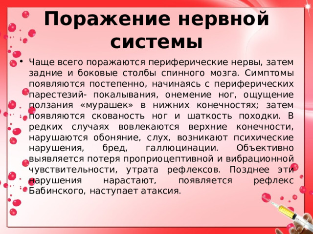 Поражение нервной системы Чаще всего поражаются периферические нервы, затем задние и боковые столбы спинного мозга. Симптомы появляются постепенно, начинаясь с периферических парестезий- покалывания, онемение ног, ощущение ползания «мурашек» в нижних конечностях; затем появляются скованость ног и шаткость походки. В редких случаях вовлекаются верхние конечности, нарушаются обоняние, слух, возникают психические нарушения, бред, галлюцинации. Объективно выявляется потеря проприоцептивной и вибрационной чувствительности, утрата рефлексов. Позднее эти нарушения нарастают, появляется рефлекс Бабинского, наступает атаксия.  