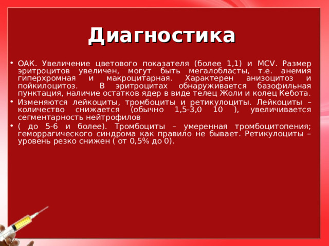 Диагностика ОАК. Увеличение цветового показателя (более 1,1) и MCV . Размер эритроцитов увеличен, могут быть мегалобласты, т.е. анемия гиперхромная и макроцитарная. Характерен анизоцитоз и пойкилоцитоз. В эритроцитах обнаруживается базофильная пунктация, наличие остатков ядер в виде телец Жоли и колец Кебота. Изменяются лейкоциты, тромбоциты и ретикулоциты. Лейкоциты – количество снижается (обычно 1,5-3,0 10 ), увеличивается сегментарность нейтрофилов ( до 5-6 и более). Тромбоциты – умеренная тромбоцитопения; геморрагического синдрома как правило не бывает. Ретикулоциты – уровень резко снижен ( от 0,5% до 0). 